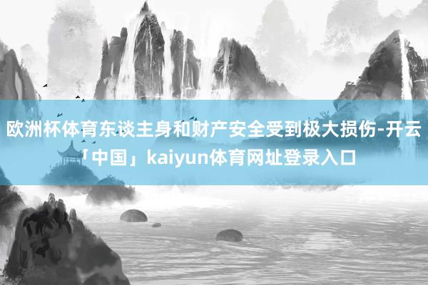 欧洲杯体育东谈主身和财产安全受到极大损伤-开云「中国」kaiyun体育网址登录入口