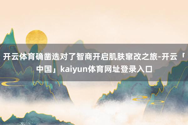 开云体育确凿选对了智商开启肌肤窜改之旅-开云「中国」kaiyun体育网址登录入口