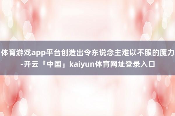 体育游戏app平台创造出令东说念主难以不服的魔力-开云「中国」kaiyun体育网址登录入口