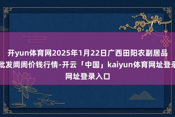 开yun体育网2025年1月22日广西田阳农副居品抽象批发阛阓价钱行情-开云「中国」kaiyun体育网址登录入口