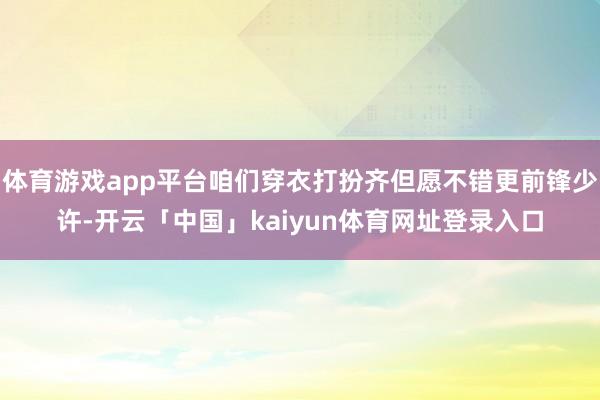 体育游戏app平台咱们穿衣打扮齐但愿不错更前锋少许-开云「中国」kaiyun体育网址登录入口