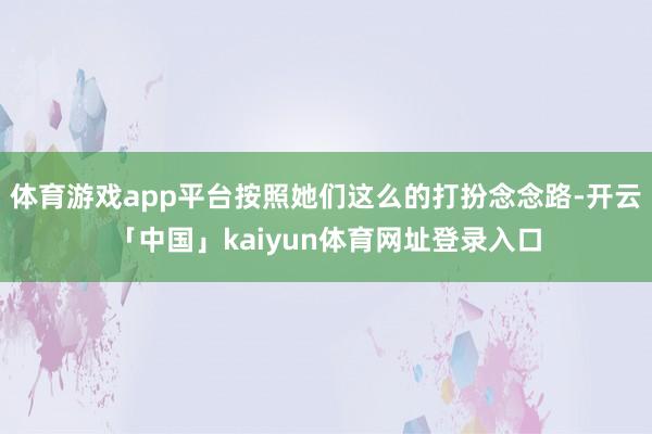 体育游戏app平台按照她们这么的打扮念念路-开云「中国」kaiyun体育网址登录入口