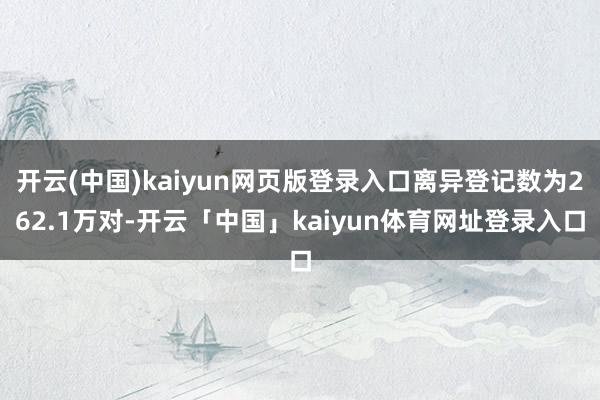 开云(中国)kaiyun网页版登录入口离异登记数为262.1万对-开云「中国」kaiyun体育网址登录入口