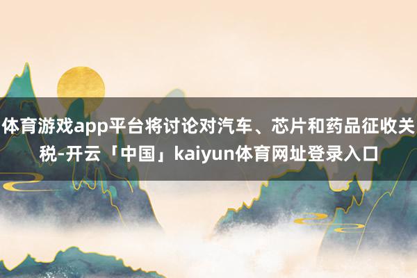 体育游戏app平台将讨论对汽车、芯片和药品征收关税-开云「中国」kaiyun体育网址登录入口