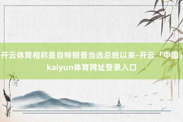 开云体育相称是自特朗普当选总统以来-开云「中国」kaiyun体育网址登录入口