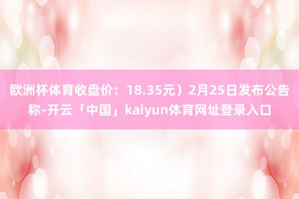 欧洲杯体育收盘价：18.35元）2月25日发布公告称-开云「中国」kaiyun体育网址登录入口