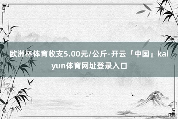欧洲杯体育收支5.00元/公斤-开云「中国」kaiyun体育网址登录入口