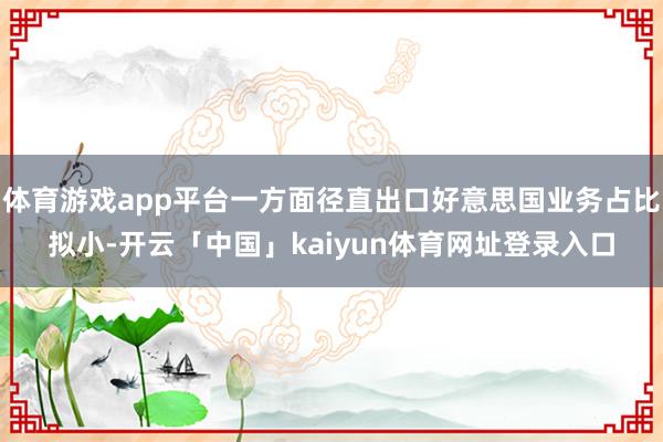 体育游戏app平台一方面径直出口好意思国业务占比拟小-开云「中国」kaiyun体育网址登录入口