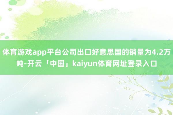 体育游戏app平台公司出口好意思国的销量为4.2万吨-开云「中国」kaiyun体育网址登录入口