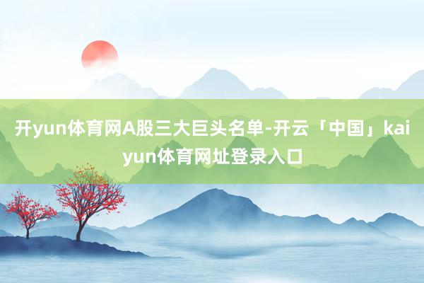 开yun体育网A股三大巨头名单-开云「中国」kaiyun体育网址登录入口