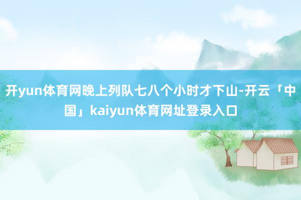 开yun体育网晚上列队七八个小时才下山-开云「中国」kaiyun体育网址登录入口