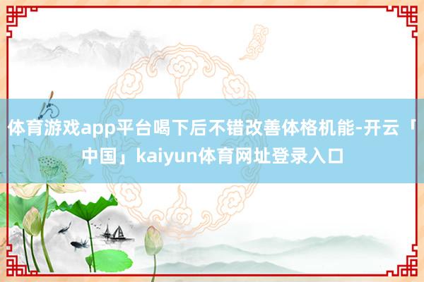 体育游戏app平台喝下后不错改善体格机能-开云「中国」kaiyun体育网址登录入口