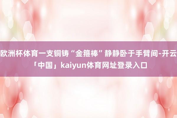 欧洲杯体育一支铜铸“金箍棒”静静卧于手臂间-开云「中国」kaiyun体育网址登录入口