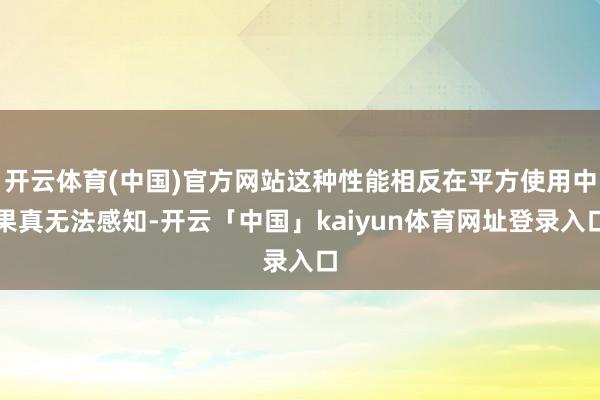 开云体育(中国)官方网站这种性能相反在平方使用中果真无法感知-开云「中国」kaiyun体育网址登录入口
